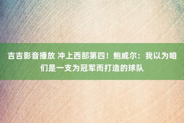 吉吉影音播放 冲上西部第四！鲍威尔：我以为咱们是一支为冠军而打造的球队