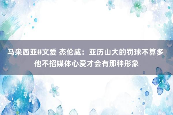 马来西亚#文爱 杰伦威：亚历山大的罚球不算多 他不招媒体心爱才会有那种形象