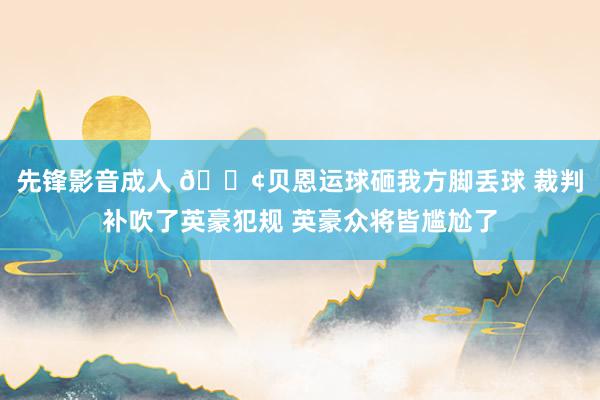先锋影音成人 😢贝恩运球砸我方脚丢球 裁判补吹了英豪犯规 英豪众将皆尴尬了