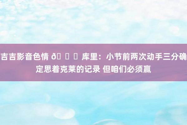 吉吉影音色情 😝库里：小节前两次动手三分确定思着克莱的记录 但咱们必须赢
