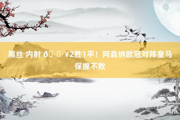 黑丝 内射 🔥2胜1平！阿森纳欧冠对阵皇马保握不败