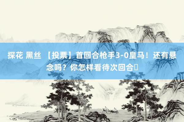 探花 黑丝 【投票】首回合枪手3-0皇马！还有悬念吗？你怎样看待次回合❓