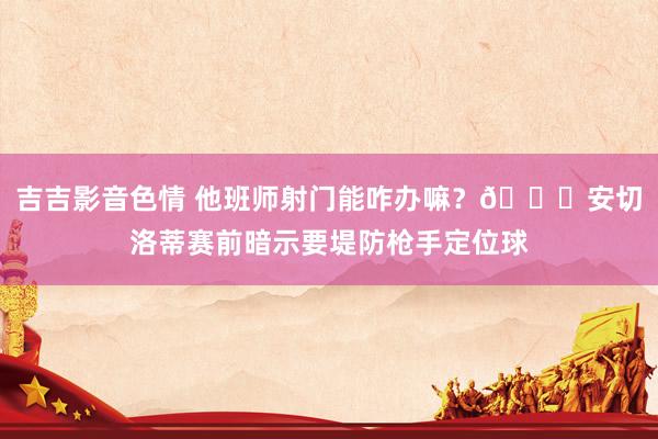 吉吉影音色情 他班师射门能咋办嘛？😅安切洛蒂赛前暗示要堤防枪手定位球
