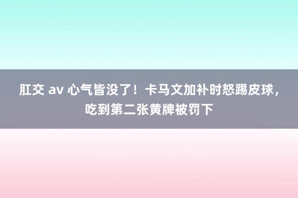 肛交 av 心气皆没了！卡马文加补时怒踢皮球，吃到第二张黄牌被罚下