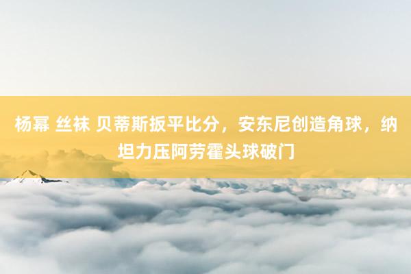 杨幂 丝袜 贝蒂斯扳平比分，安东尼创造角球，纳坦力压阿劳霍头球破门